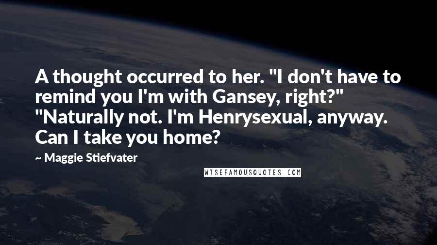 Maggie Stiefvater Quotes: A thought occurred to her. "I don't have to remind you I'm with Gansey, right?" "Naturally not. I'm Henrysexual, anyway. Can I take you home?