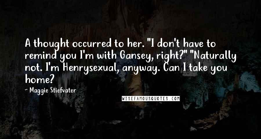 Maggie Stiefvater Quotes: A thought occurred to her. "I don't have to remind you I'm with Gansey, right?" "Naturally not. I'm Henrysexual, anyway. Can I take you home?