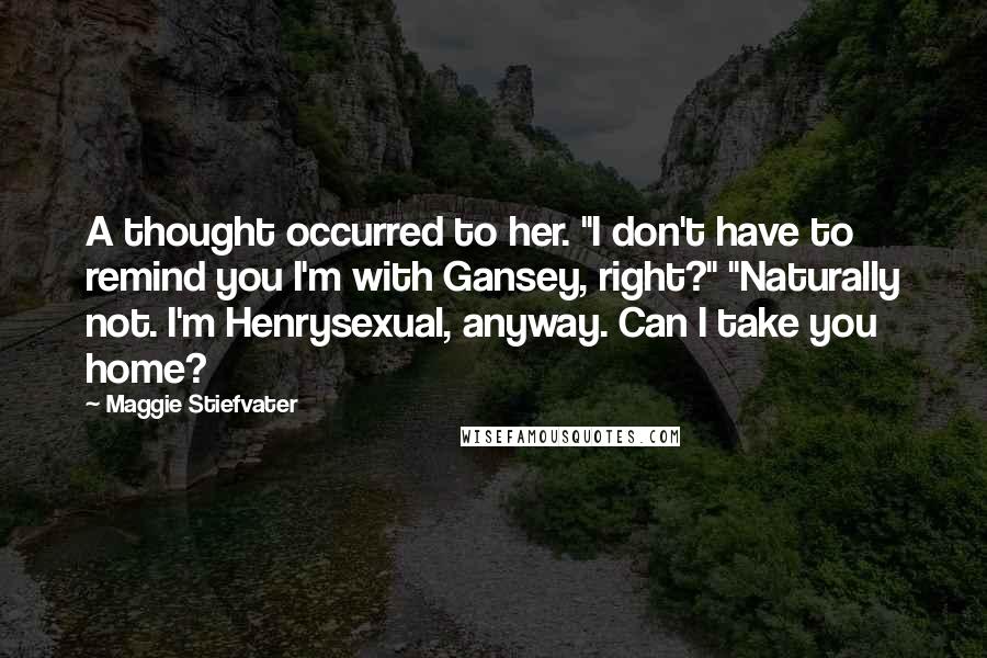 Maggie Stiefvater Quotes: A thought occurred to her. "I don't have to remind you I'm with Gansey, right?" "Naturally not. I'm Henrysexual, anyway. Can I take you home?