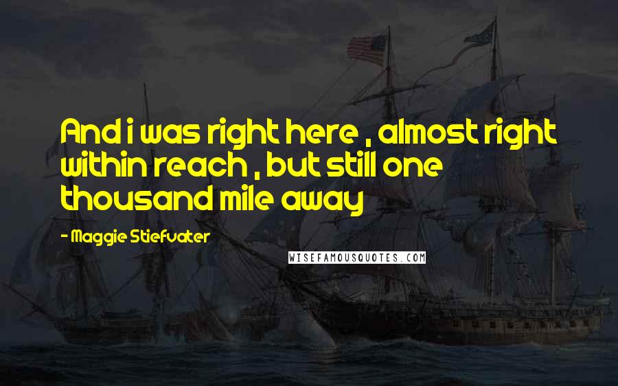 Maggie Stiefvater Quotes: And i was right here , almost right within reach , but still one thousand mile away