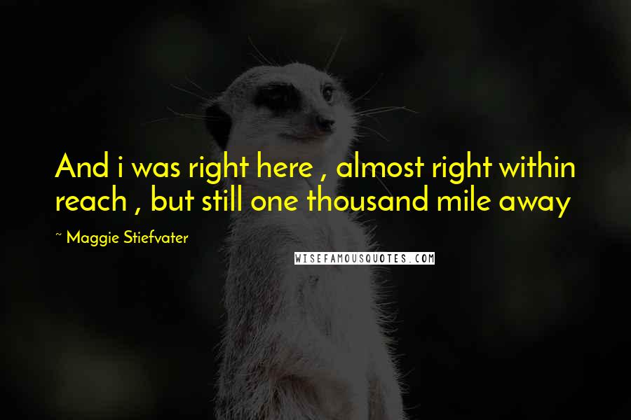 Maggie Stiefvater Quotes: And i was right here , almost right within reach , but still one thousand mile away
