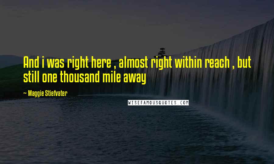 Maggie Stiefvater Quotes: And i was right here , almost right within reach , but still one thousand mile away