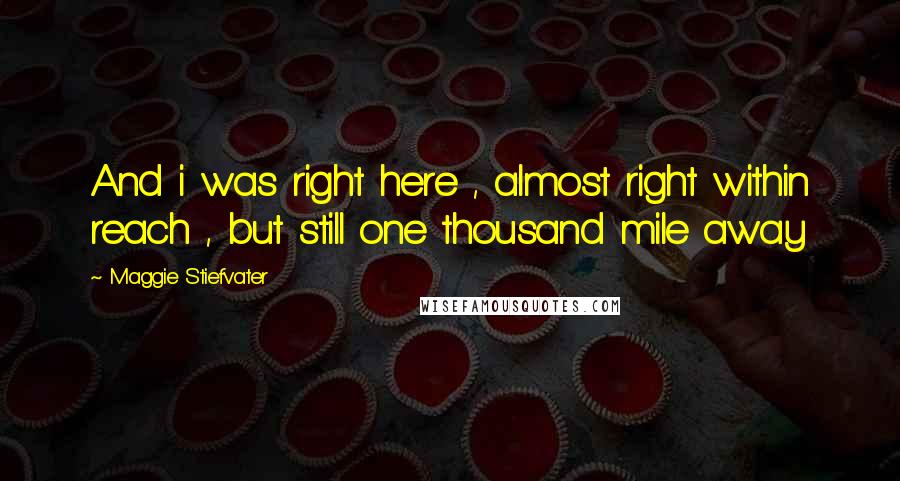 Maggie Stiefvater Quotes: And i was right here , almost right within reach , but still one thousand mile away