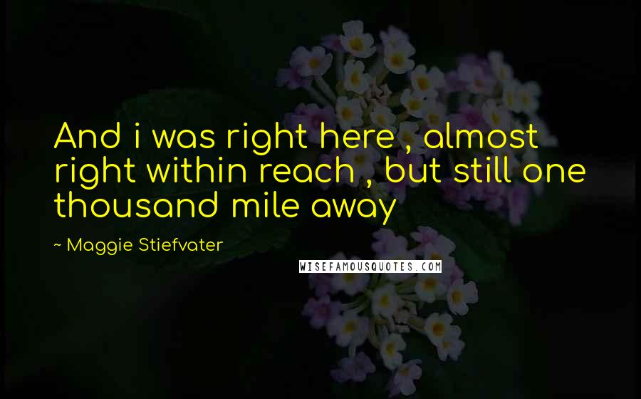 Maggie Stiefvater Quotes: And i was right here , almost right within reach , but still one thousand mile away