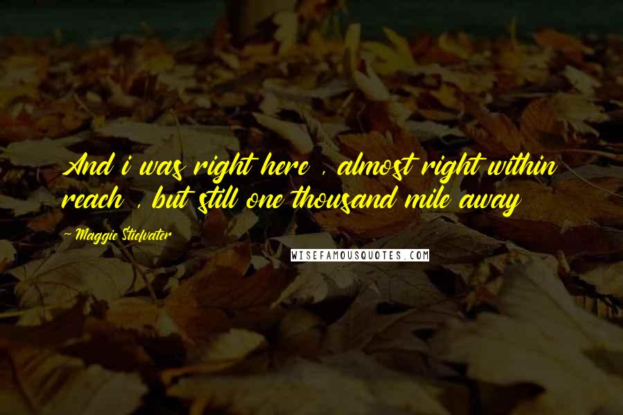 Maggie Stiefvater Quotes: And i was right here , almost right within reach , but still one thousand mile away