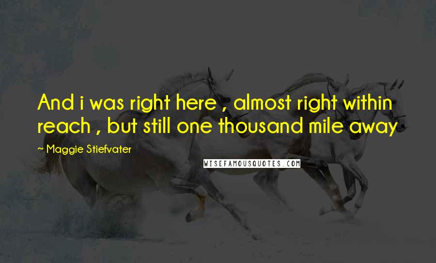 Maggie Stiefvater Quotes: And i was right here , almost right within reach , but still one thousand mile away