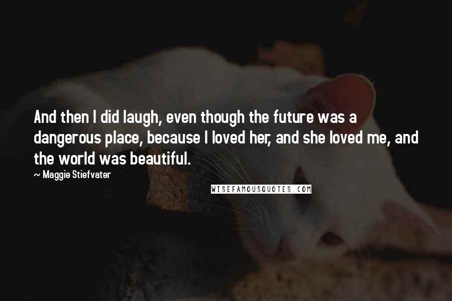 Maggie Stiefvater Quotes: And then I did laugh, even though the future was a dangerous place, because I loved her, and she loved me, and the world was beautiful.