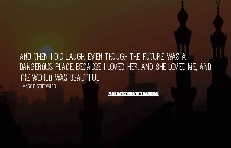 Maggie Stiefvater Quotes: And then I did laugh, even though the future was a dangerous place, because I loved her, and she loved me, and the world was beautiful.