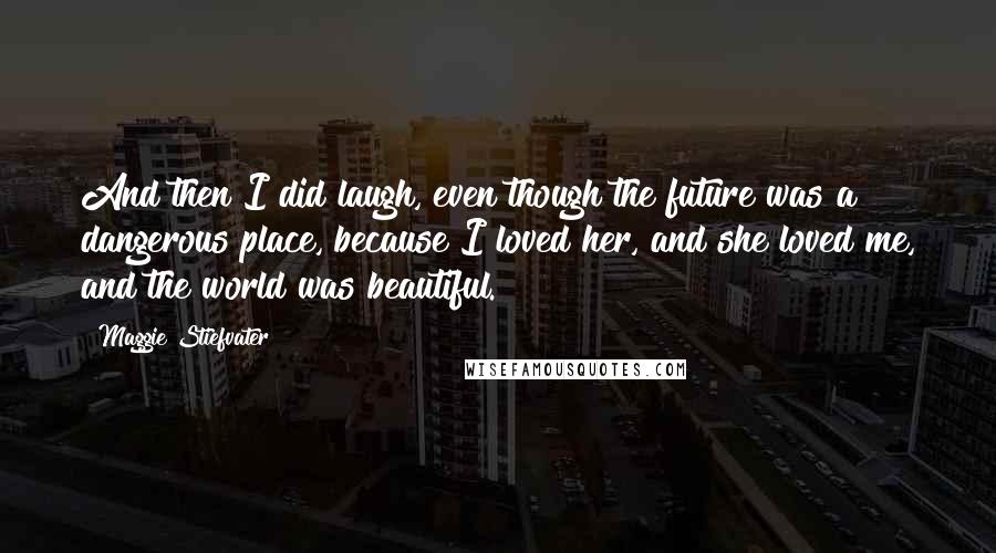 Maggie Stiefvater Quotes: And then I did laugh, even though the future was a dangerous place, because I loved her, and she loved me, and the world was beautiful.