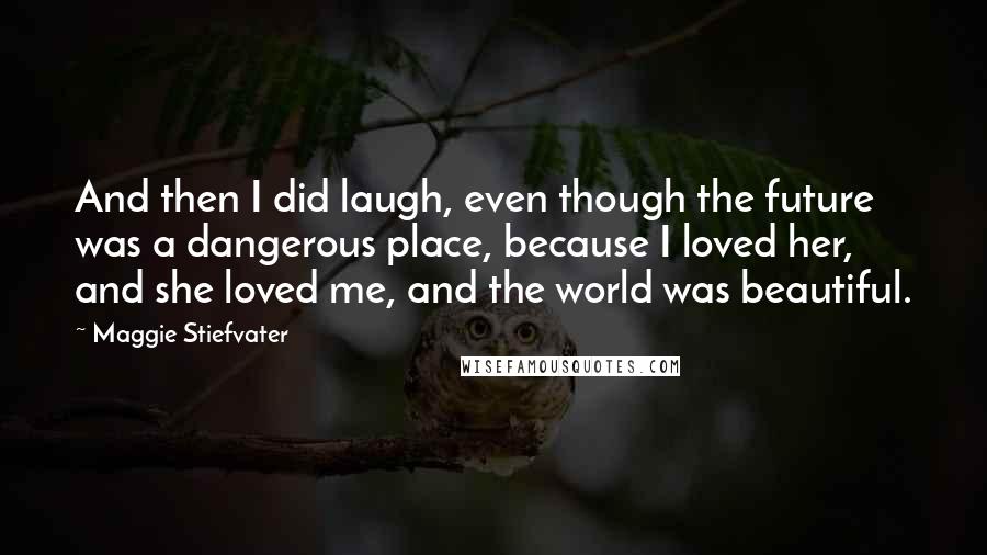 Maggie Stiefvater Quotes: And then I did laugh, even though the future was a dangerous place, because I loved her, and she loved me, and the world was beautiful.