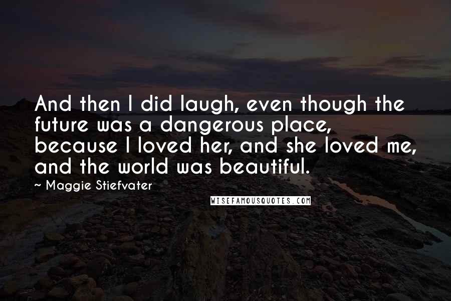 Maggie Stiefvater Quotes: And then I did laugh, even though the future was a dangerous place, because I loved her, and she loved me, and the world was beautiful.