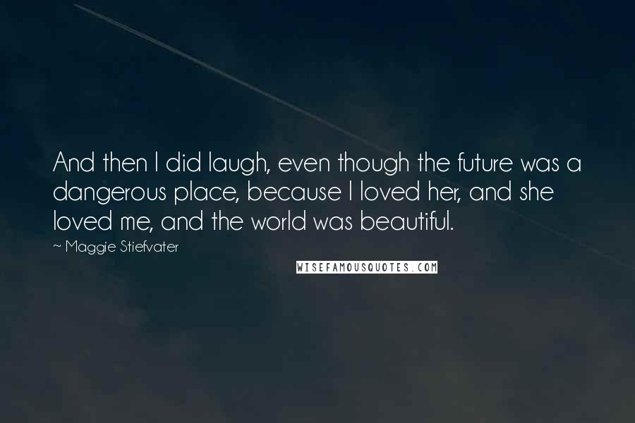 Maggie Stiefvater Quotes: And then I did laugh, even though the future was a dangerous place, because I loved her, and she loved me, and the world was beautiful.