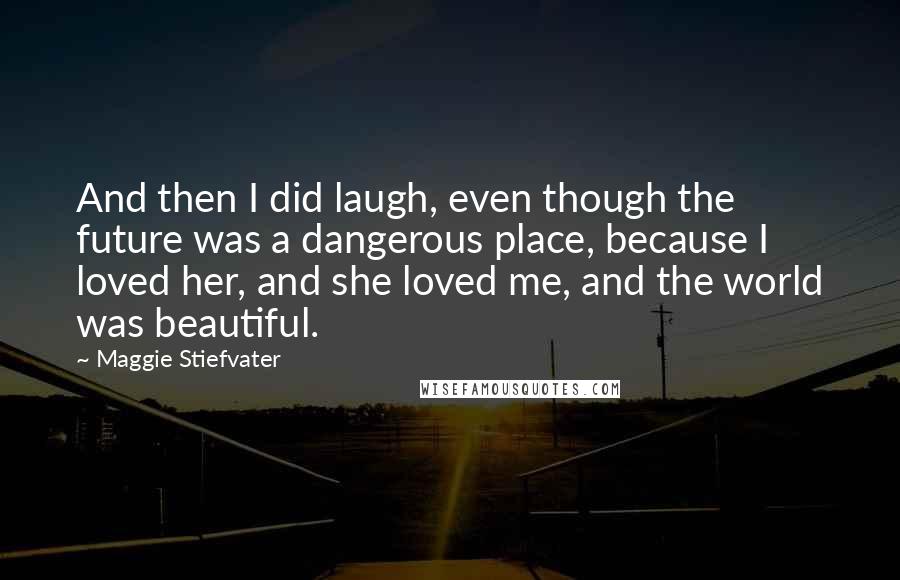 Maggie Stiefvater Quotes: And then I did laugh, even though the future was a dangerous place, because I loved her, and she loved me, and the world was beautiful.