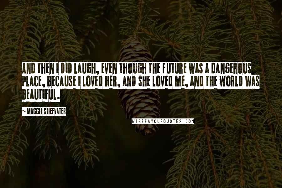 Maggie Stiefvater Quotes: And then I did laugh, even though the future was a dangerous place, because I loved her, and she loved me, and the world was beautiful.