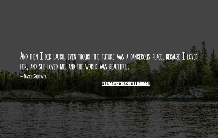 Maggie Stiefvater Quotes: And then I did laugh, even though the future was a dangerous place, because I loved her, and she loved me, and the world was beautiful.