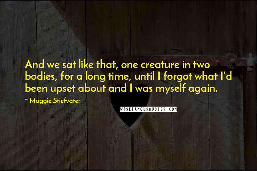 Maggie Stiefvater Quotes: And we sat like that, one creature in two bodies, for a long time, until I forgot what I'd been upset about and I was myself again.
