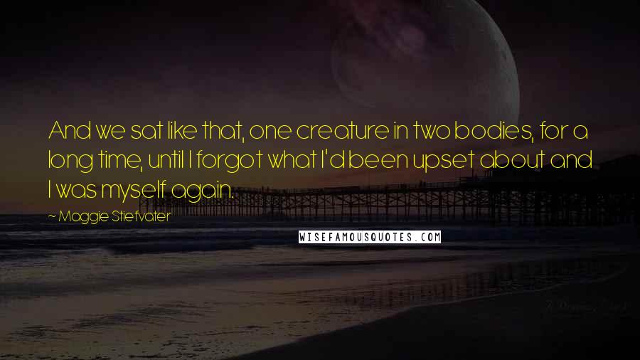 Maggie Stiefvater Quotes: And we sat like that, one creature in two bodies, for a long time, until I forgot what I'd been upset about and I was myself again.