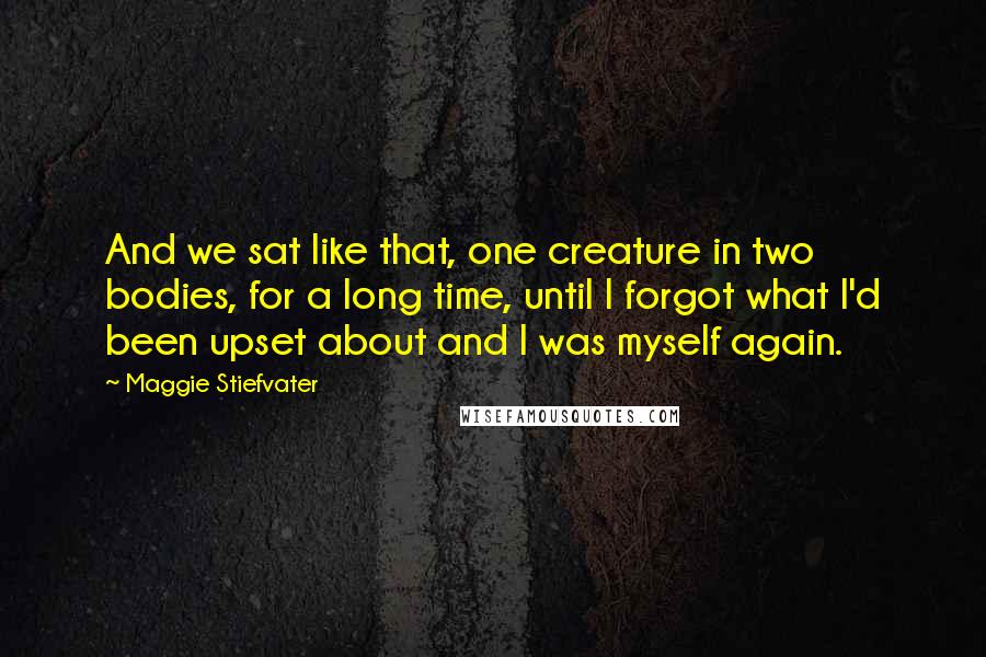 Maggie Stiefvater Quotes: And we sat like that, one creature in two bodies, for a long time, until I forgot what I'd been upset about and I was myself again.