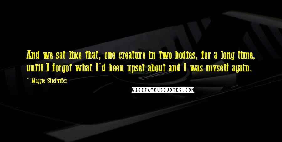Maggie Stiefvater Quotes: And we sat like that, one creature in two bodies, for a long time, until I forgot what I'd been upset about and I was myself again.