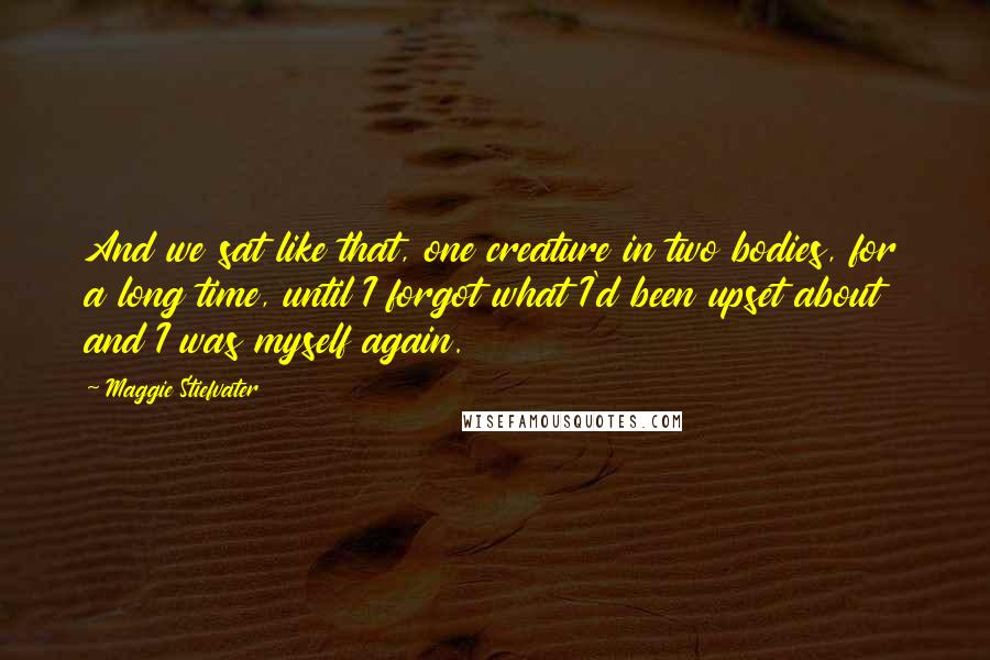 Maggie Stiefvater Quotes: And we sat like that, one creature in two bodies, for a long time, until I forgot what I'd been upset about and I was myself again.