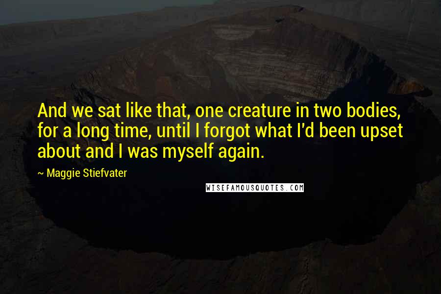 Maggie Stiefvater Quotes: And we sat like that, one creature in two bodies, for a long time, until I forgot what I'd been upset about and I was myself again.