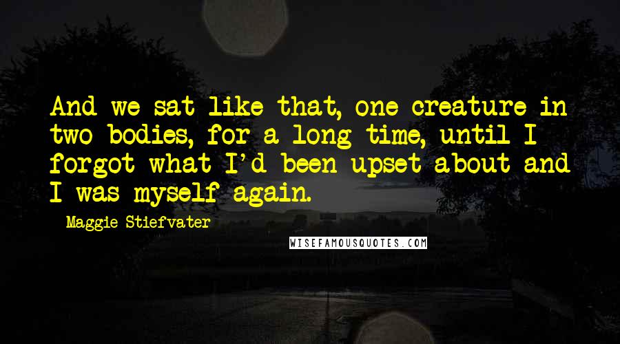 Maggie Stiefvater Quotes: And we sat like that, one creature in two bodies, for a long time, until I forgot what I'd been upset about and I was myself again.