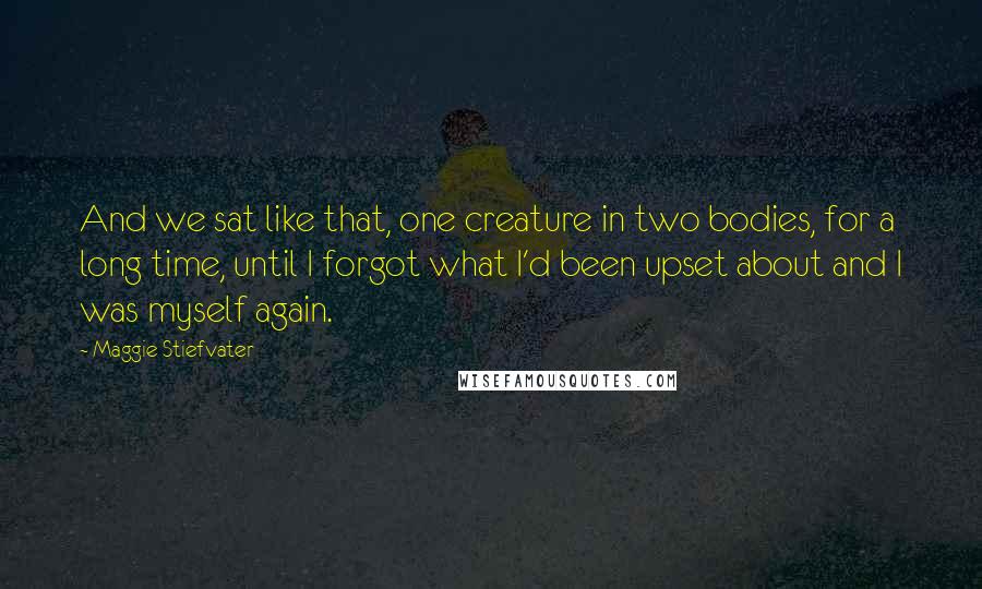 Maggie Stiefvater Quotes: And we sat like that, one creature in two bodies, for a long time, until I forgot what I'd been upset about and I was myself again.