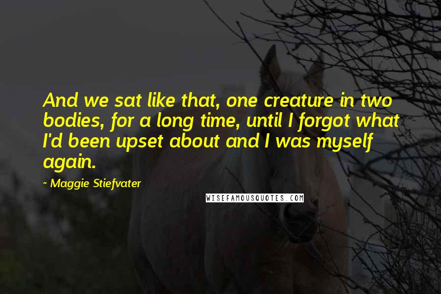 Maggie Stiefvater Quotes: And we sat like that, one creature in two bodies, for a long time, until I forgot what I'd been upset about and I was myself again.