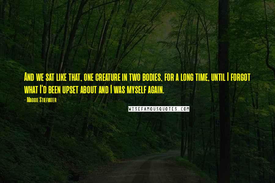 Maggie Stiefvater Quotes: And we sat like that, one creature in two bodies, for a long time, until I forgot what I'd been upset about and I was myself again.