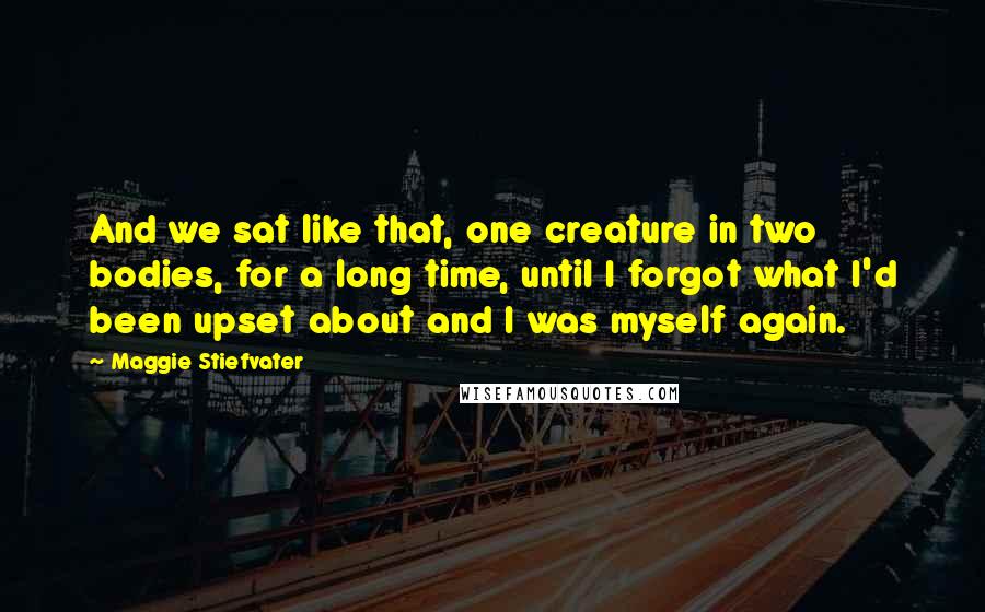 Maggie Stiefvater Quotes: And we sat like that, one creature in two bodies, for a long time, until I forgot what I'd been upset about and I was myself again.