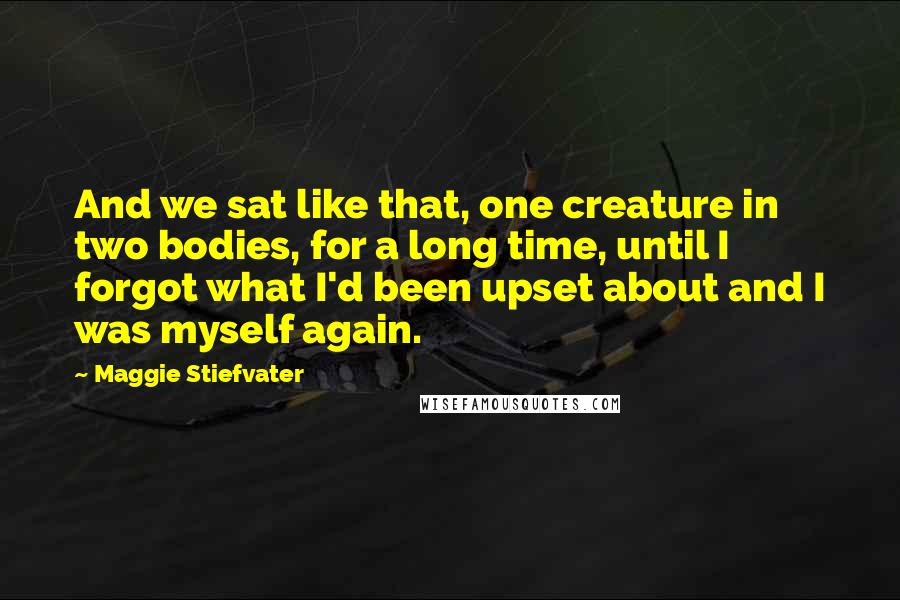 Maggie Stiefvater Quotes: And we sat like that, one creature in two bodies, for a long time, until I forgot what I'd been upset about and I was myself again.