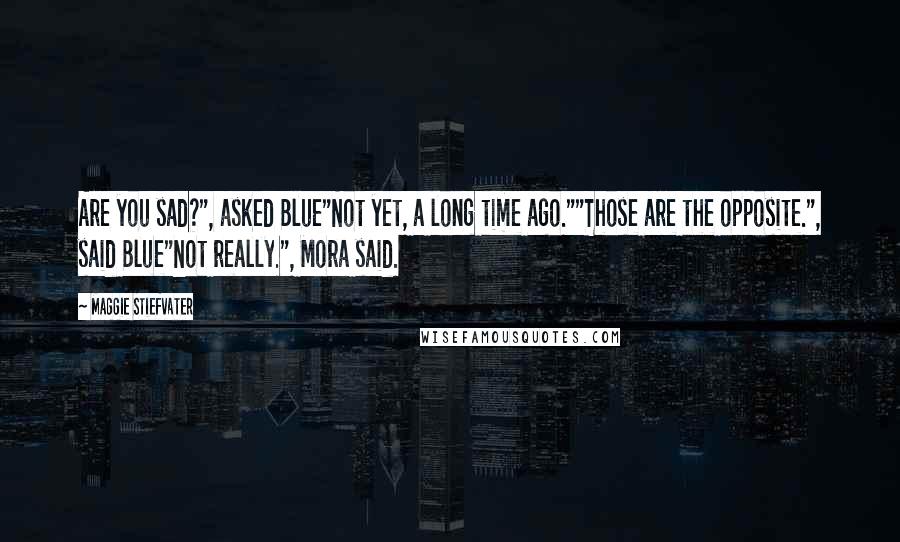 Maggie Stiefvater Quotes: Are you sad?", asked Blue"Not yet, a long time ago.""Those are the opposite.", said Blue"Not really.", Mora said.