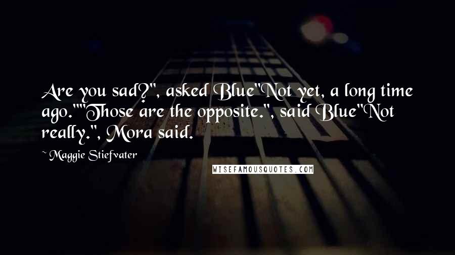 Maggie Stiefvater Quotes: Are you sad?", asked Blue"Not yet, a long time ago.""Those are the opposite.", said Blue"Not really.", Mora said.