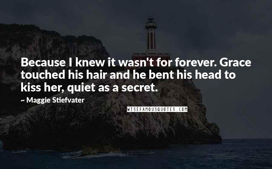 Maggie Stiefvater Quotes: Because I knew it wasn't for forever. Grace touched his hair and he bent his head to kiss her, quiet as a secret.