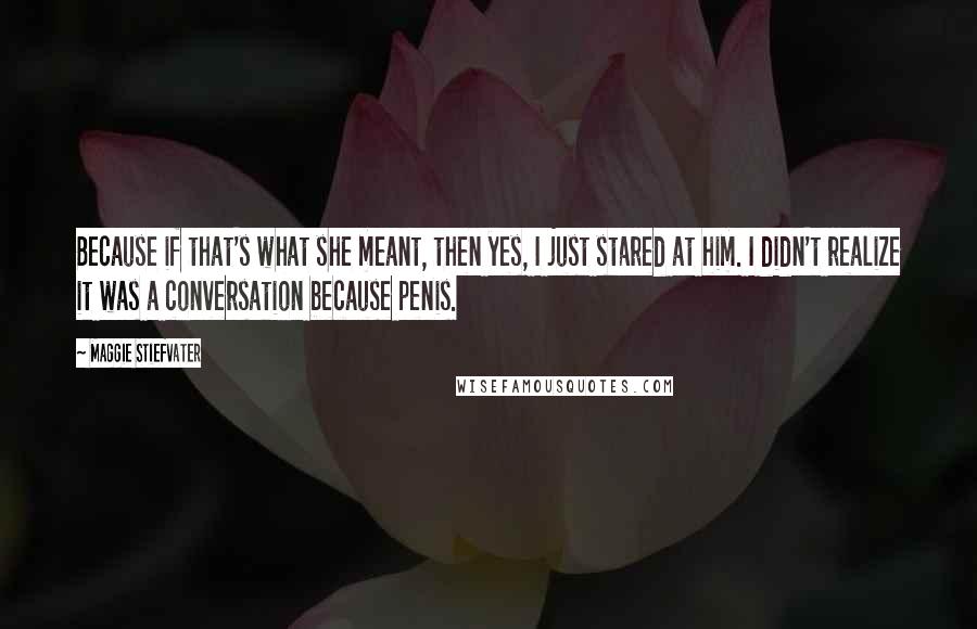 Maggie Stiefvater Quotes: Because if that's what she meant, then yes, I just stared at him. I didn't realize it was a conversation because penis.