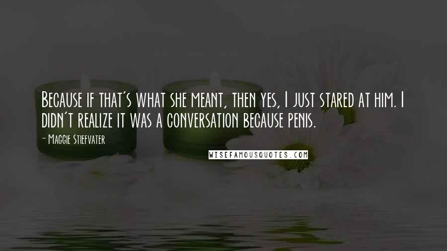 Maggie Stiefvater Quotes: Because if that's what she meant, then yes, I just stared at him. I didn't realize it was a conversation because penis.