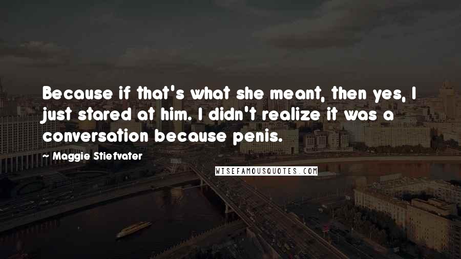 Maggie Stiefvater Quotes: Because if that's what she meant, then yes, I just stared at him. I didn't realize it was a conversation because penis.