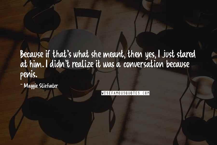 Maggie Stiefvater Quotes: Because if that's what she meant, then yes, I just stared at him. I didn't realize it was a conversation because penis.