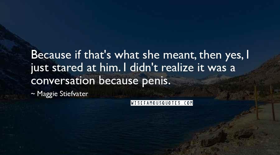 Maggie Stiefvater Quotes: Because if that's what she meant, then yes, I just stared at him. I didn't realize it was a conversation because penis.