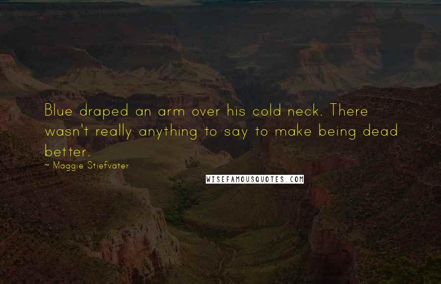 Maggie Stiefvater Quotes: Blue draped an arm over his cold neck. There wasn't really anything to say to make being dead better.