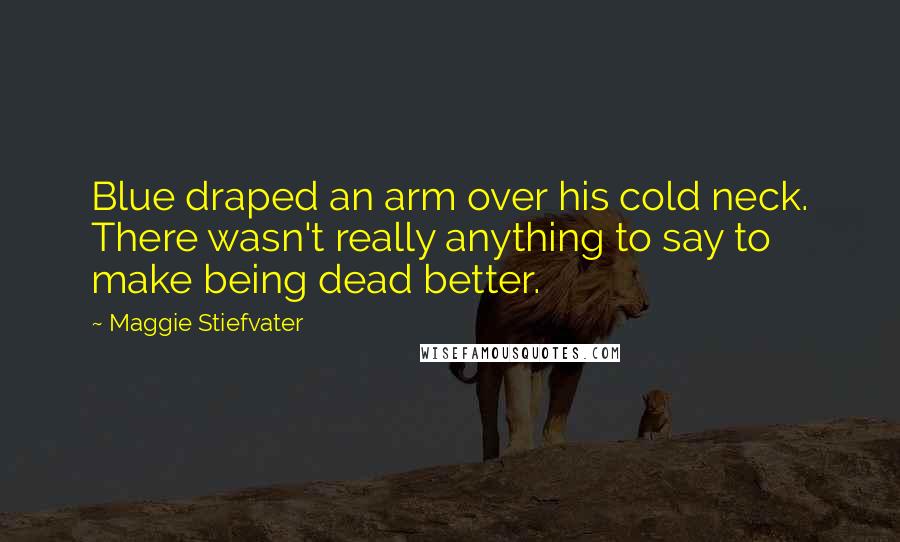 Maggie Stiefvater Quotes: Blue draped an arm over his cold neck. There wasn't really anything to say to make being dead better.