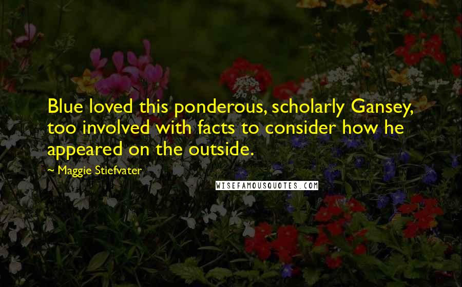 Maggie Stiefvater Quotes: Blue loved this ponderous, scholarly Gansey, too involved with facts to consider how he appeared on the outside.