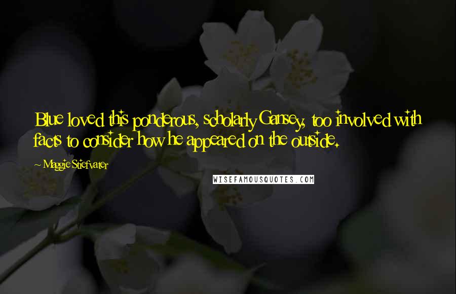 Maggie Stiefvater Quotes: Blue loved this ponderous, scholarly Gansey, too involved with facts to consider how he appeared on the outside.