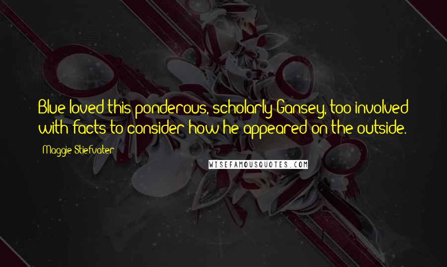 Maggie Stiefvater Quotes: Blue loved this ponderous, scholarly Gansey, too involved with facts to consider how he appeared on the outside.