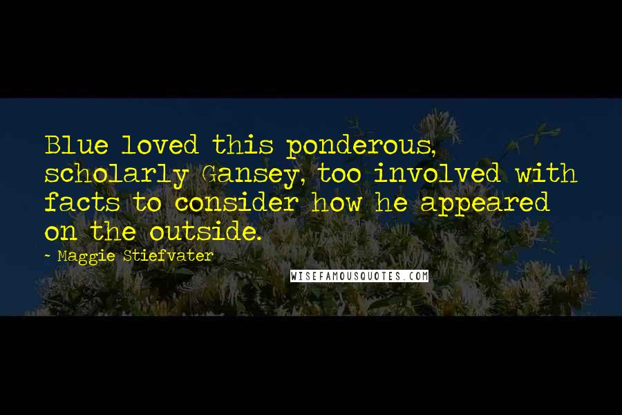 Maggie Stiefvater Quotes: Blue loved this ponderous, scholarly Gansey, too involved with facts to consider how he appeared on the outside.