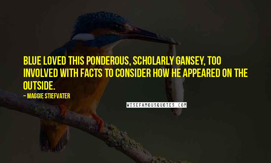 Maggie Stiefvater Quotes: Blue loved this ponderous, scholarly Gansey, too involved with facts to consider how he appeared on the outside.