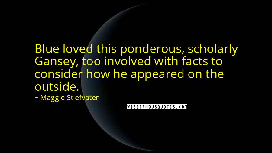 Maggie Stiefvater Quotes: Blue loved this ponderous, scholarly Gansey, too involved with facts to consider how he appeared on the outside.