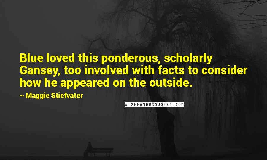 Maggie Stiefvater Quotes: Blue loved this ponderous, scholarly Gansey, too involved with facts to consider how he appeared on the outside.