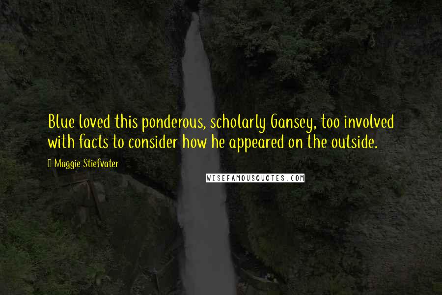 Maggie Stiefvater Quotes: Blue loved this ponderous, scholarly Gansey, too involved with facts to consider how he appeared on the outside.