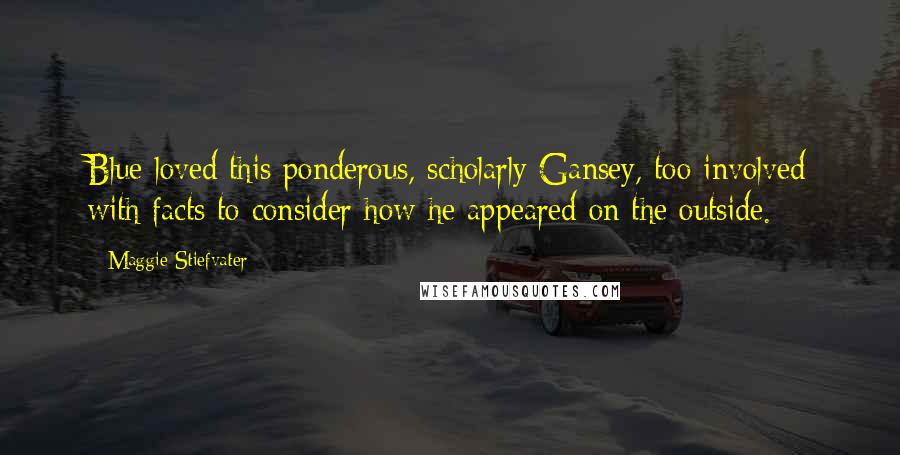 Maggie Stiefvater Quotes: Blue loved this ponderous, scholarly Gansey, too involved with facts to consider how he appeared on the outside.